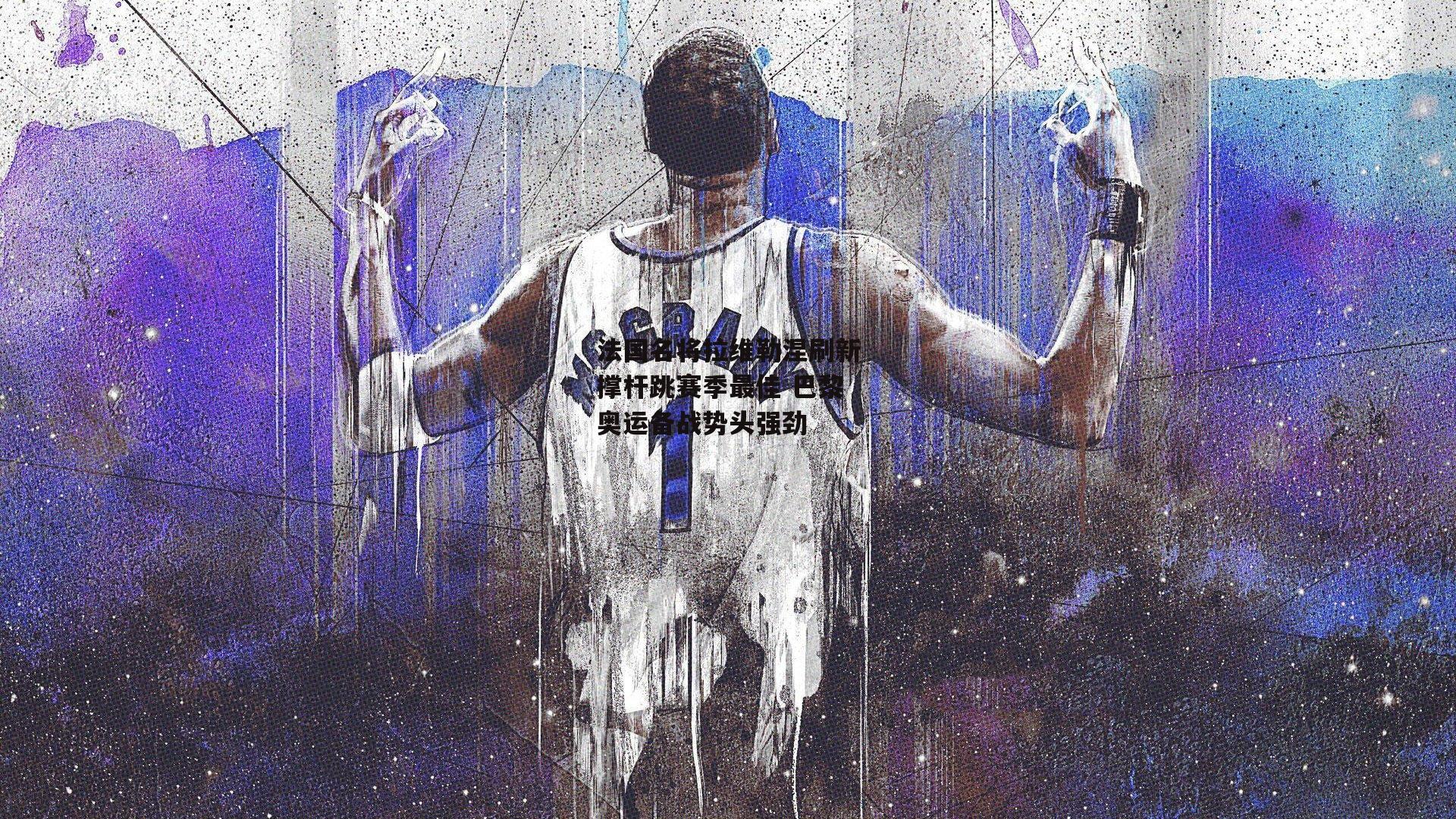 法国名将拉维勒涅刷新撑杆跳赛季最佳 巴黎奥运备战势头强劲