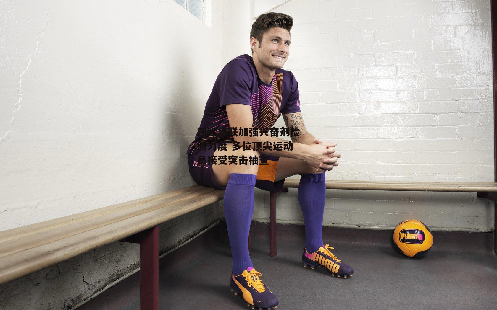 国际田联加强兴奋剂检测力度 多位顶尖运动员接受突击抽查